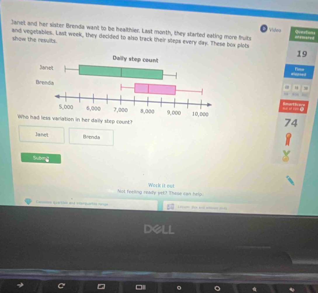 janet and her sister brenda want to be healthier. last month, they started eating more fruits and vegetables. last week, they decided to also track their steps every day. these box plots show the results. daily step count janet brenda 5,000 6,000 7,000 8,000 9,000 10,000 who had less variation in her daily step count? janet brenda