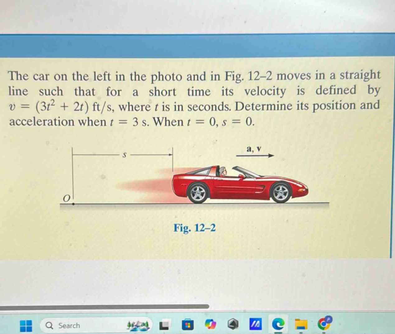 the car on the left in the photo and in fig. 12-2 moves in a straight line such that for a short time its velocity is defined by v = (3t² + 2t) ft/s, where t is in seconds. determine its position and acceleration when t = 3 s. when t = 0, s = 0.