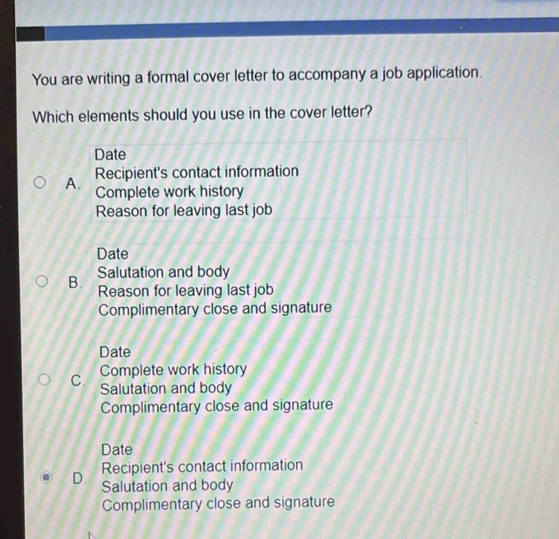 you are writing a formal cover letter to accompany a job application. which elements should you use in the cover letter? date recipients contact information complete work history reason for leaving last job a. date salutation and body reason for leaving last job complimentary close and signature b. date complete work history salutation and body complimentary close and signature c. date recipients contact information salutation and body complimentary close and signature d.