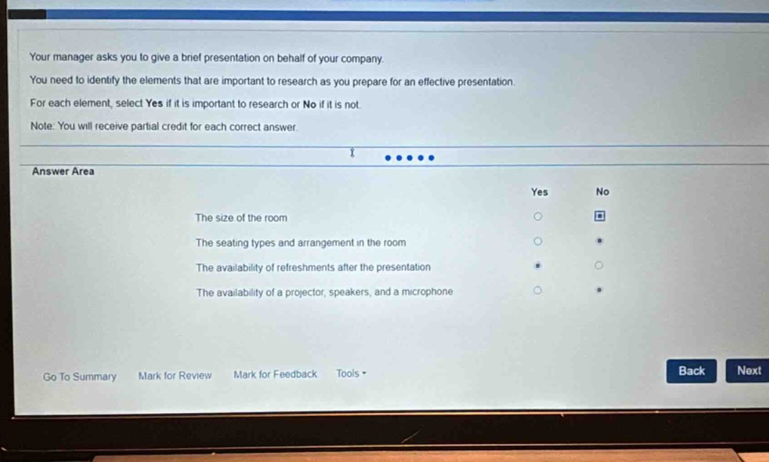 your manager asks you to give a brief presentation on behalf of your company. you need to identify the elements that are important to research as you prepare for an effective presentation. for each element, select yes if it is important to research or no if it is not. note: you will receive partial credit for each correct answer. answer area the size of the room the seating types and arrangement in the room the availability of refreshments after the presentation the availability of a projector, speakers, and a microphone go to summary mark for review mark for feedback tools back next