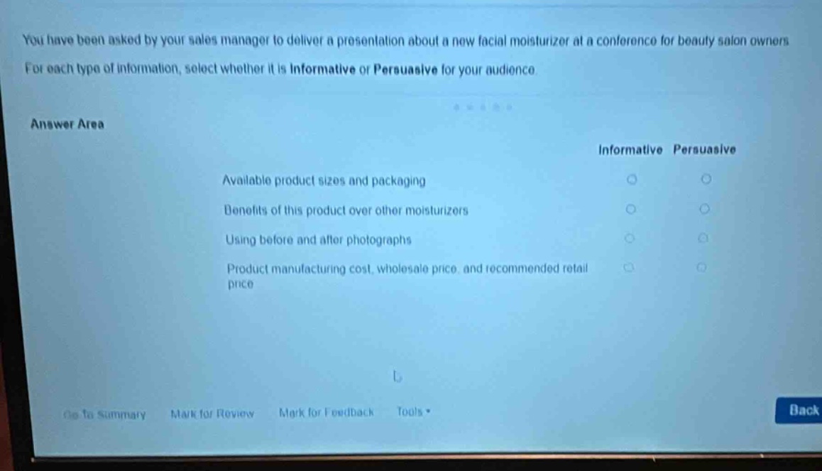 you have been asked by your sales manager to deliver a presentation about a new facial moisturizer at a conference for beauty salon owners. for each type of information, select whether it is informative or persuasive for your audience. answer area informative persuasive available product sizes and packaging benefits of this product over other moisturizers using before and after photographs product manufacturing cost, wholesale price, and recommended retail price go to summary mark for review mark for feedback tools back