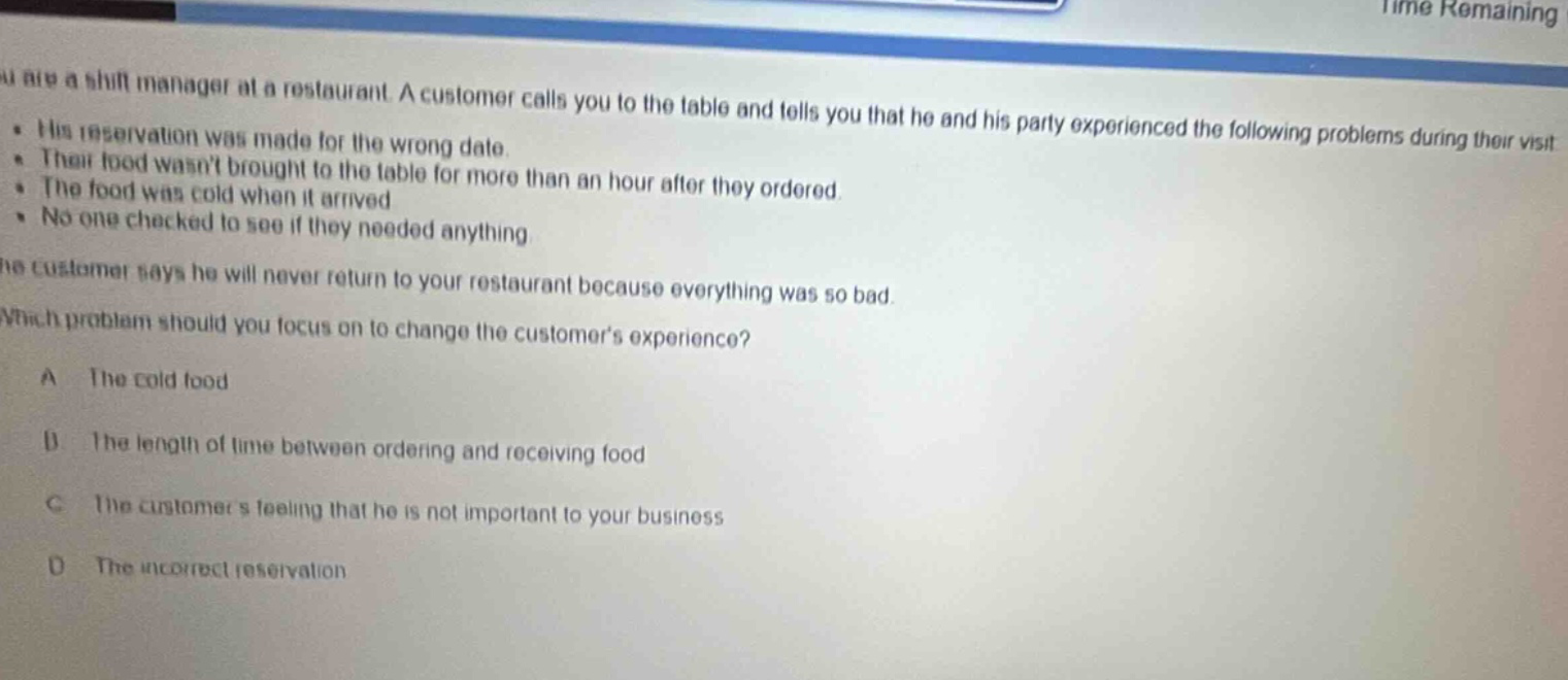 you are a shift manager at a restaurant. a customer calls you to the table and tells you that he and his party experienced the following problems during their visit: his reservation was made for the wrong date. their food wasnt brought to the table for more than an hour after they ordered. the food was cold when it arrived. no one checked to see if they needed anything. the customer says he will never return to your restaurant because everything was so bad. which problem should you focus on to change the customers experience? a the cold food b the length of time between ordering and receiving food c the customers feeling that he is not important to your business d the incorrect reservation