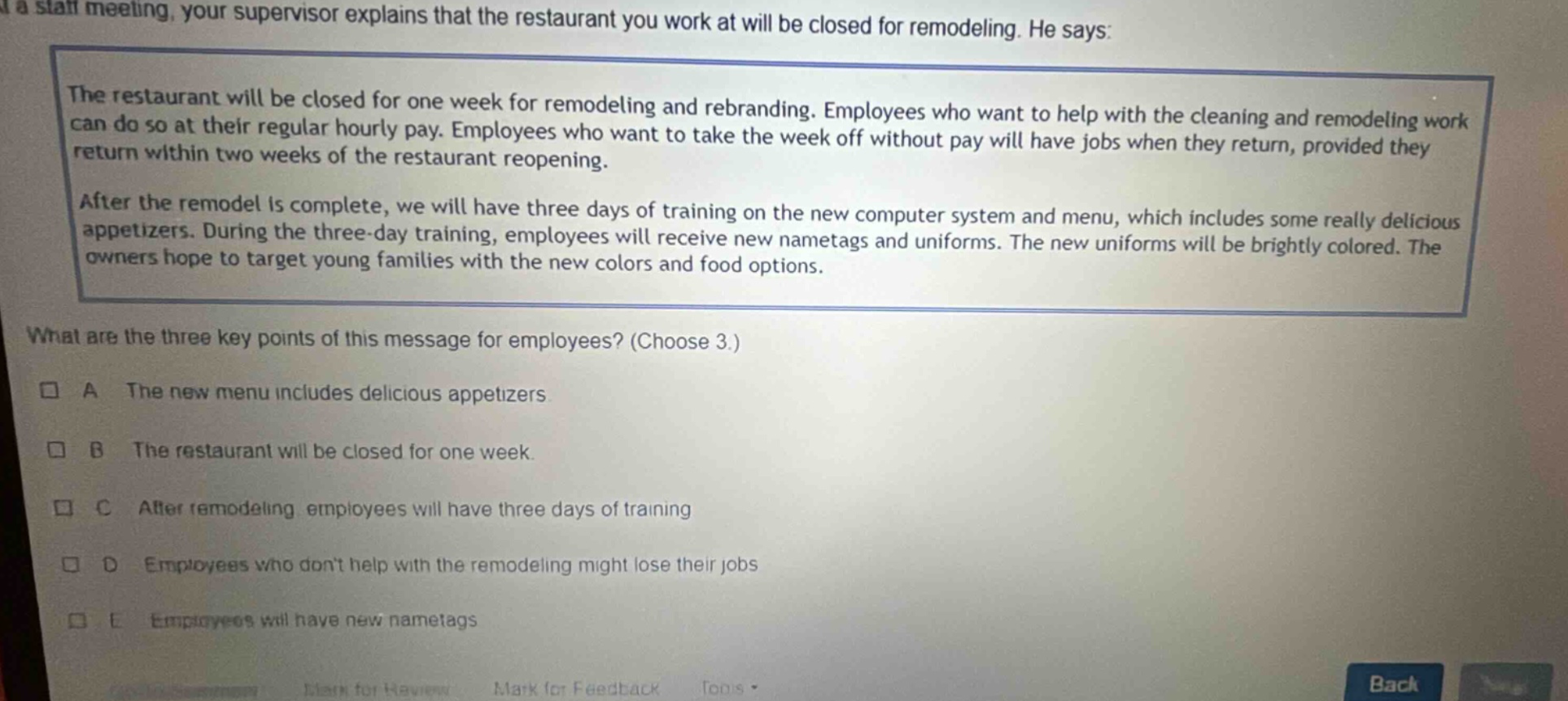 at a staff meeting, your supervisor explains that the restaurant you work at will be closed for remodeling. he says: the restaurant will be closed for one week for remodeling and rebranding. employees who want to help with the cleaning and remodeling work can do so at their regular hourly pay. employees who want to take the week off without pay will have jobs when they return, provided they return within two weeks of the restaurant reopening. after the remodel is complete, we will have three days of training on the new computer system and menu, which includes some really delicious appetizers. during the three - day training, employees will receive new nametags and uniforms. the new uniforms will be brightly colored. the owners hope to target young families with the new colors and food options. what are the three key points of this message for employees? (choose 3.) a the new menu includes delicious appetizers b the restaurant will be closed for one week. c after remodeling, employees will have three days of training d employees who dont help with the remodeling might lose their jobs e employees will have new nametags