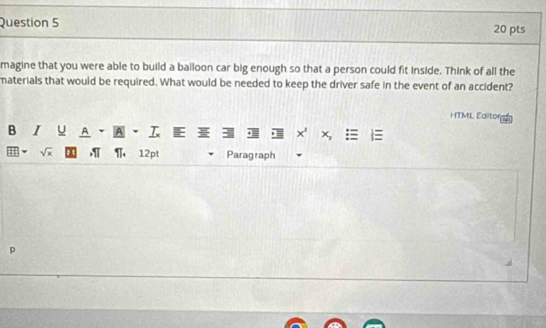 question 5 20 pts magine that you were able to build a balloon car big enough so that a person could fit inside. think of all the materials that would be required. what would be needed to keep the driver safe in the event of an accident? html editor b i u a - a - ix = = = = x x₂ : = = √x 12pt paragraph p
