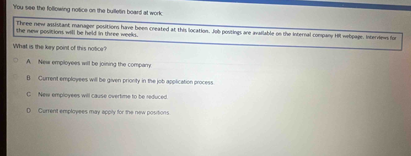 you see the following notice on the bulletin board at work: three new assistant manager positions have been created at this location. job postings are available on the internal company hr webpage. interviews for the new positions will be held in three weeks. what is the key point of this notice? a new employees will be joining the company. b current employees will be given priority in the job application process. c new employees will cause overtime to be reduced. d current employees may apply for the new positions.
