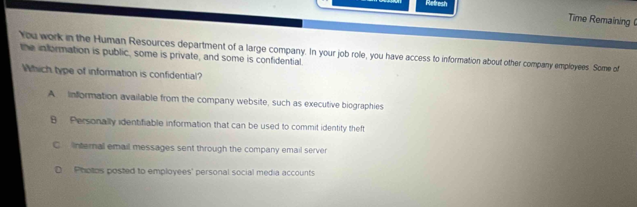you work in the human resources department of a large company. in your job role, you have access to information about other company employees. some of the information is public, some is private, and some is confidential. which type of information is confidential? a information available from the company website, such as executive biographies b personally identifiable information that can be used to commit identity theft c internal email messages sent through the company email server d photos posted to employees personal social media accounts