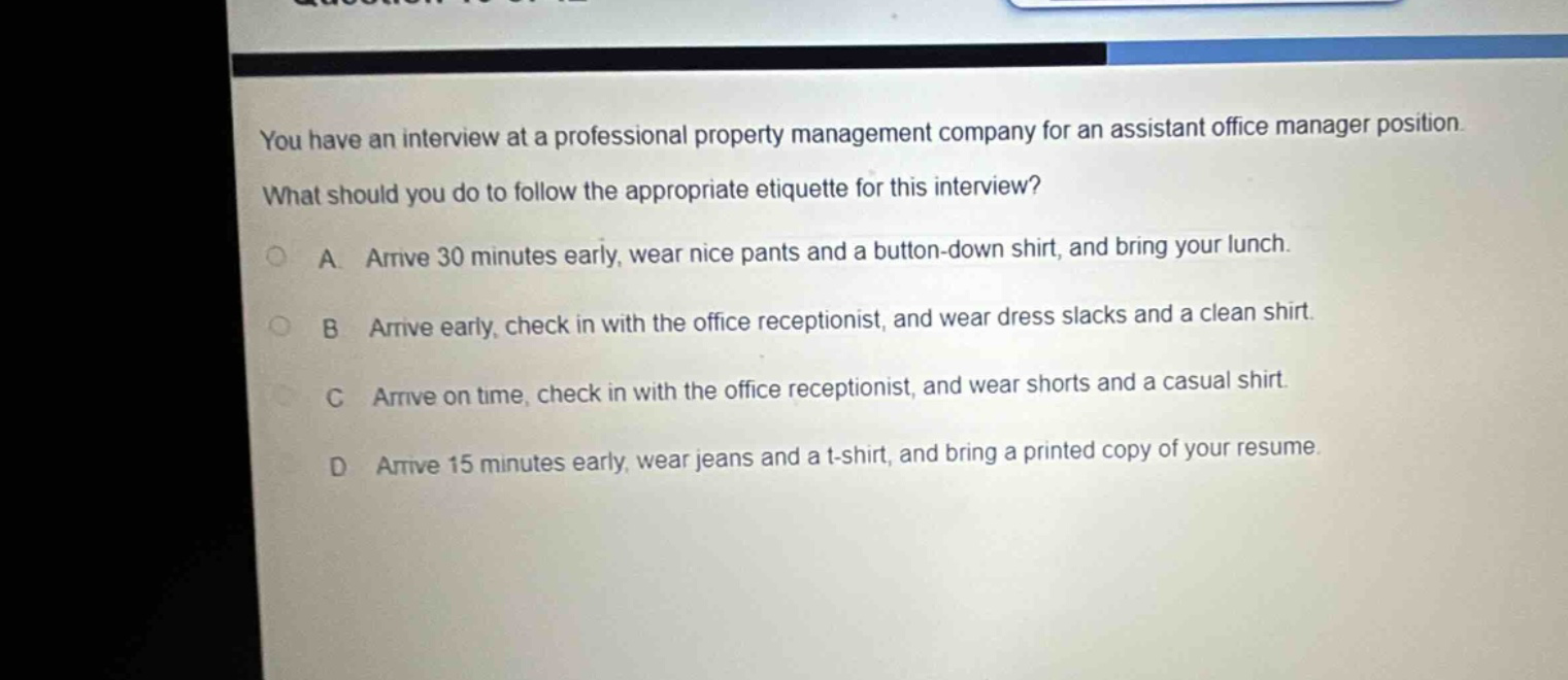 you have an interview at a professional property management company for an assistant office manager position. what should you do to follow the appropriate etiquette for this interview? a. arrive 30 minutes early, wear nice pants and a button - down shirt, and bring your lunch. b. arrive early, check in with the office receptionist, and wear dress slacks and a clean shirt. c. arrive on time, check in with the office receptionist, and wear shorts and a casual shirt. d. arrive 15 minutes early, wear jeans and a t - shirt, and bring a printed copy of your resume.