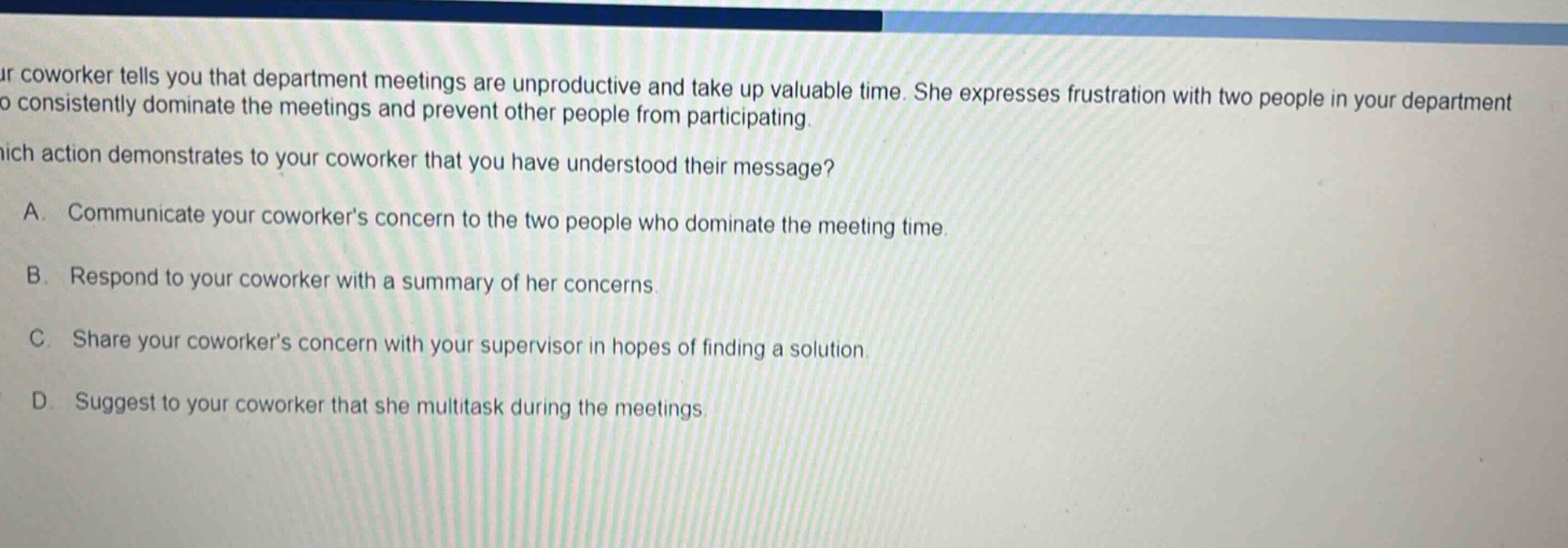 your coworker tells you that department meetings are unproductive and take up valuable time. she expresses frustration with two people in your department who consistently dominate the meetings and prevent other people from participating. which action demonstrates to your coworker that you have understood their message? a. communicate your coworkers concern to the two people who dominate the meeting time. b. respond to your coworker with a summary of her concerns. c. share your coworkers concern with your supervisor in hopes of finding a solution. d. suggest to your coworker that she multitask during the meetings.