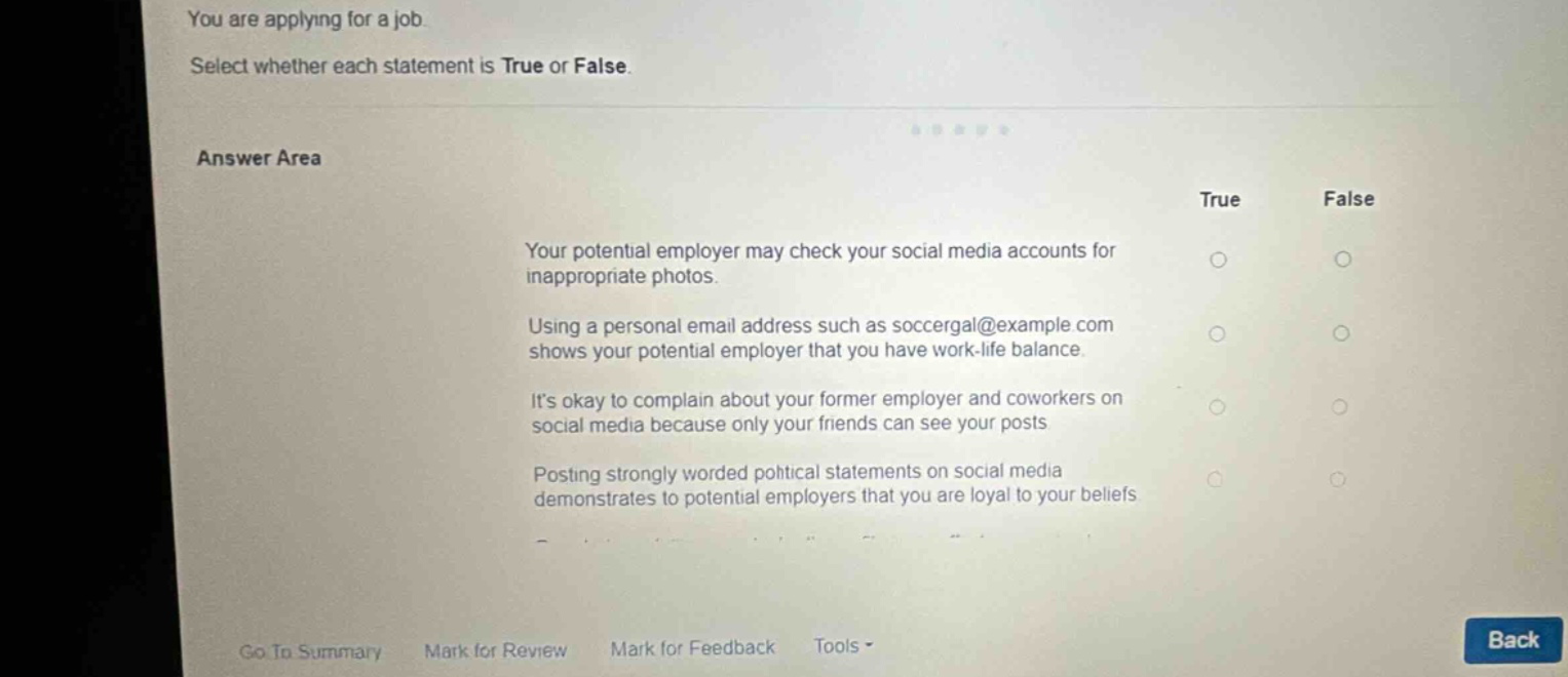 you are applying for a job. select whether each statement is true or false. answer area true false your potential employer may check your social media accounts for inappropriate photos. using a personal email address such as soccergal@example.com shows your potential employer that you have work - life balance. its okay to complain about your former employer and coworkers on social media because only your friends can see your posts posting strongly worded political statements on social media demonstrates to potential employers that you are loyal to your beliefs. go to summary mark for review mark for feedback tools back
