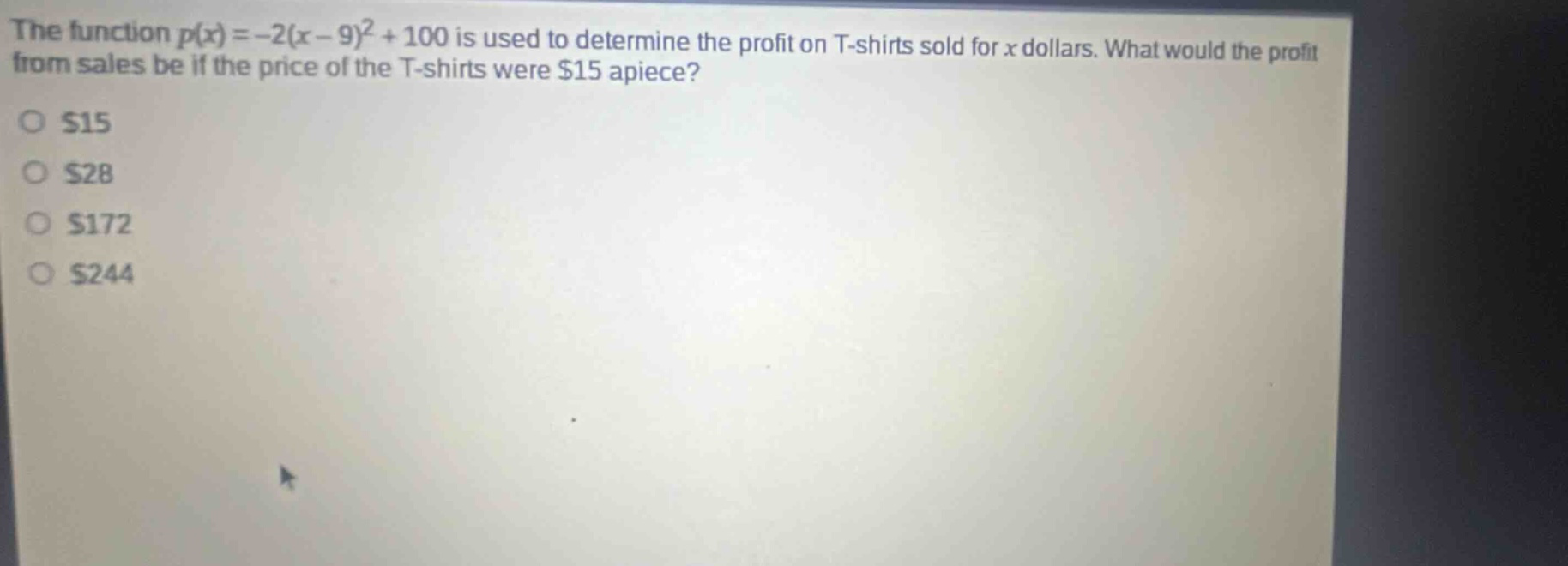 the function p(x)=-2(x - 9)^2+100 is used to determine the profit on t - shirts sold for x dollars. what would the profit from sales be if the price of the t - shirts were $15 apiece?\n$15\n$28\n$172\n$244