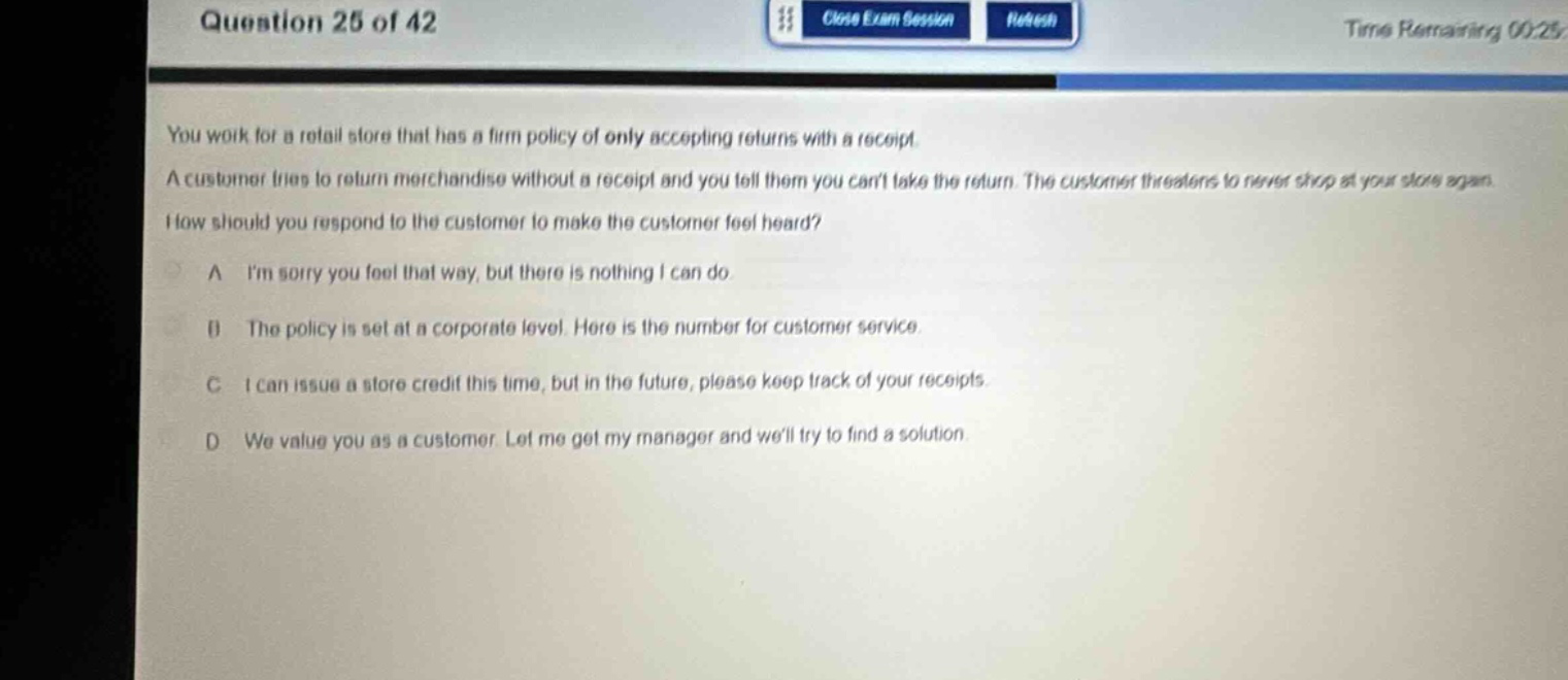 question 25 of 42\nyou work for a retail store that has a firm policy of only accepting returns with a receipt. a customer tries to return merchandise without a receipt and you tell them you cant take the return. the customer threatens to never shop at your store again. how should you respond to the customer to make the customer feel heard?\na im sorry you feel that way, but there is nothing i can do\nb the policy is set at a corporate level. here is the number for customer service.\nc i can issue a store credit this time, but in the future, please keep track of your receipts.\nd we value you as a customer. let me get my manager and well try to find a solution.
