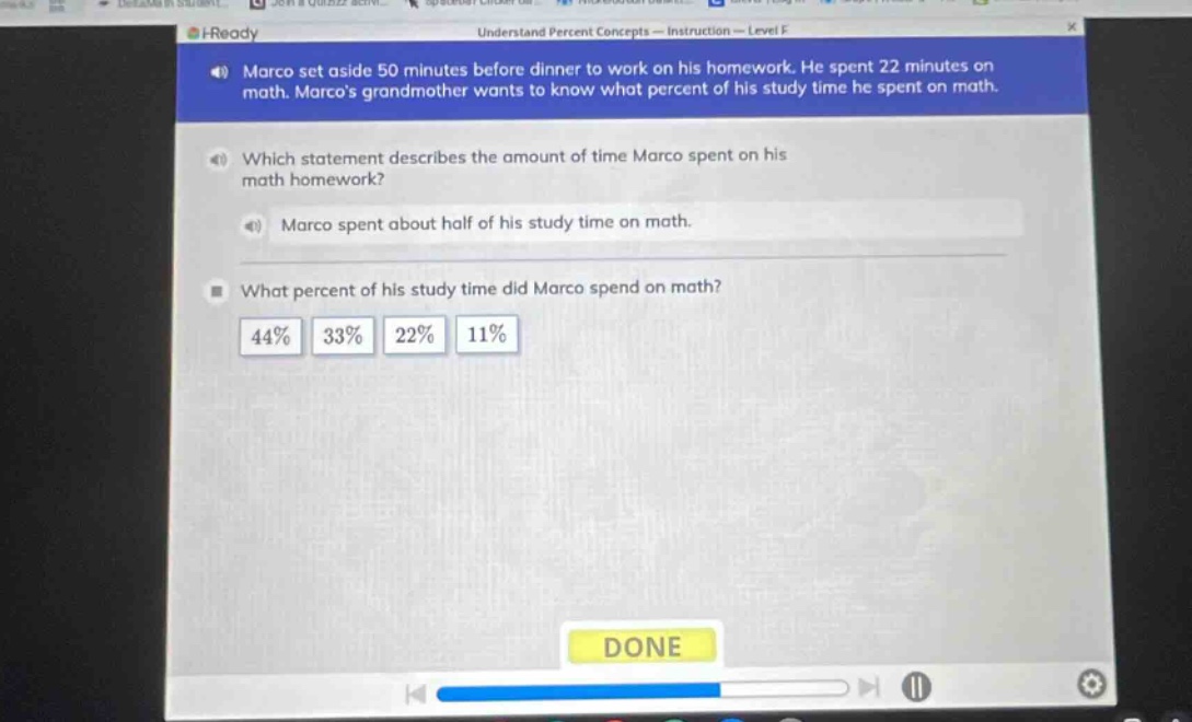 marco set aside 50 minutes before dinner to work on his homework. he spent 22 minutes on math. marcos grandmother wants to know what percent of his study time he spent on math. which statement describes the amount of time marco spent on his math homework? marco spent about half of his study time on math. what percent of his study time did marco spend on math? 44% 33% 22% 11%