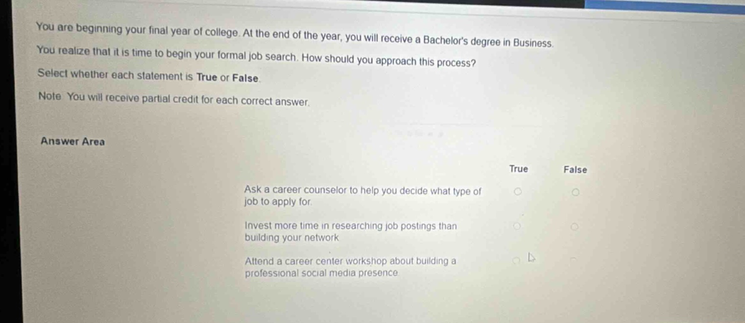 you are beginning your final year of college. at the end of the year, you will receive a bachelors degree in business. you realize that it is time to begin your formal job search. how should you approach this process? select whether each statement is true or false. note you will receive partial credit for each correct answer. answer area true false ask a career counselor to help you decide what type of job to apply for. invest more time in researching job postings than building your network attend a career center workshop about building a professional social media presence