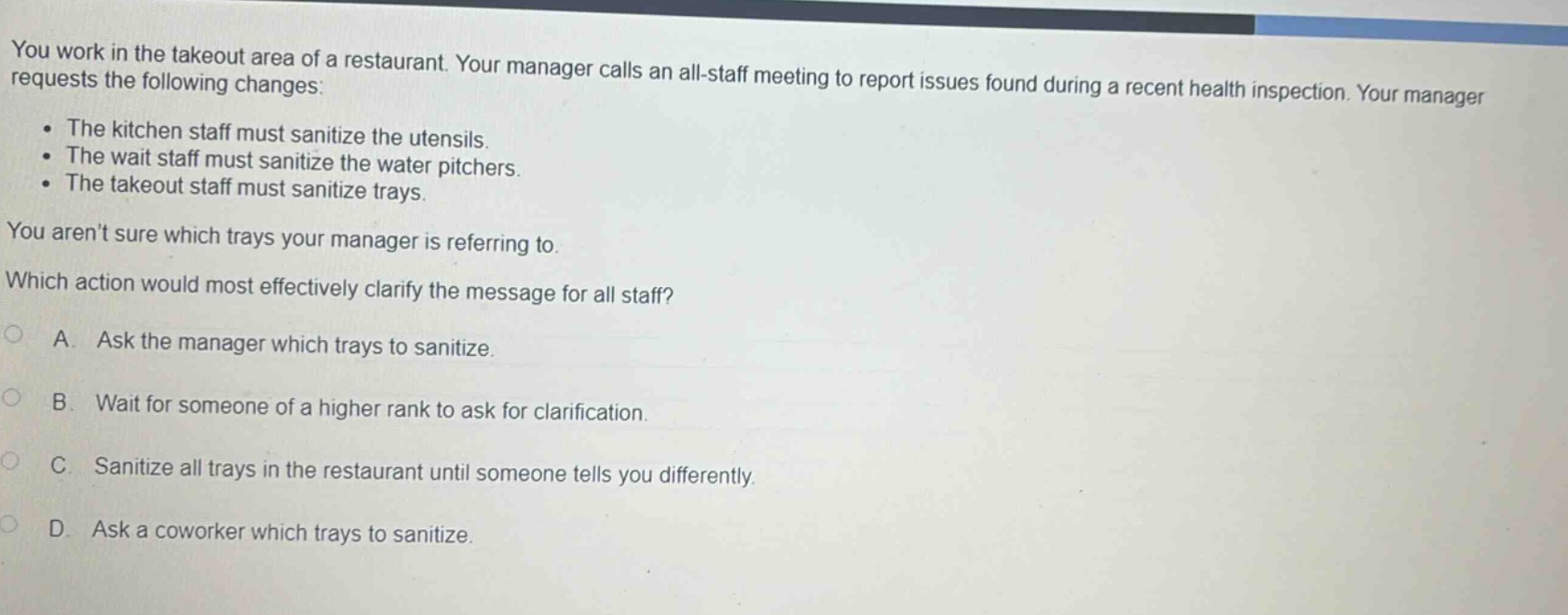 you work in the takeout area of a restaurant. your manager calls an all - staff meeting to report issues found during a recent health inspection. your manager requests the following changes: the kitchen staff must sanitize the utensils. the wait staff must sanitize the water pitchers. the takeout staff must sanitize trays. you arent sure which trays your manager is referring to. which action would most effectively clarify the message for all staff? a. ask the manager which trays to sanitize. b. wait for someone of a higher rank to ask for clarification. c. sanitize all trays in the restaurant until someone tells you differently. d. ask a coworker which trays to sanitize.