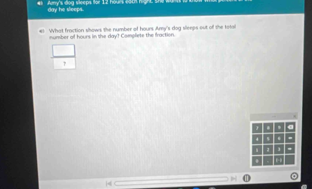 amys dog sleeps for 12 hours each night. she wants to know what percent of the day he sleeps. what fraction shows the number of hours amys dog sleeps out of the total number of hours in the day? complete the fraction.