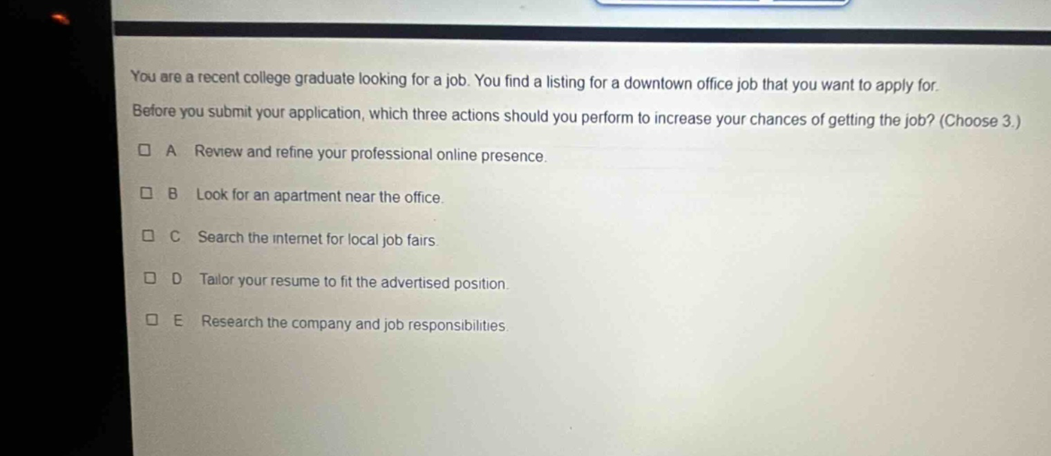 you are a recent college graduate looking for a job. you find a listing for a downtown office job that you want to apply for. before you submit your application, which three actions should you perform to increase your chances of getting the job? (choose 3.) a review and refine your professional online presence. b look for an apartment near the office. c search the internet for local job fairs. d tailor your resume to fit the advertised position. e research the company and job responsibilities.