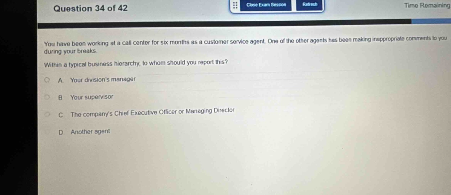 question 34 of 42\nyou have been working at a call center for six months as a customer service agent. one of the other agents has been making inappropriate comments to you during your breaks.\nwithin a typical business hierarchy, to whom should you report this?\na your divisions manager\nb your supervisor\nc the companys chief executive officer or managing director\nd another agent
