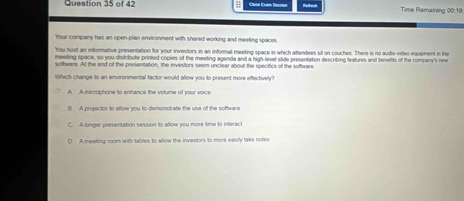 question 35 of 42\nyour company has an open - plan environment with shared working and meeting spaces. you host an informative presentation for your investors in an informal meeting space in which attendees sit on couches. there is no audio - video equipment in the meeting space, so you distribute printed copies of the meeting agenda and a high - level slide presentation describing features and benefits of the companys new software. at the end of the presentation, the investors seem unclear about the specifics of the software. which change to an environmental factor would allow you to present more effectively?\na a microphone to enhance the volume of your voice\nb a projector to allow you to demonstrate the use of the software\nc a longer presentation session to allow you more time to interact\nd a meeting room with tables to allow the investors to more easily take notes