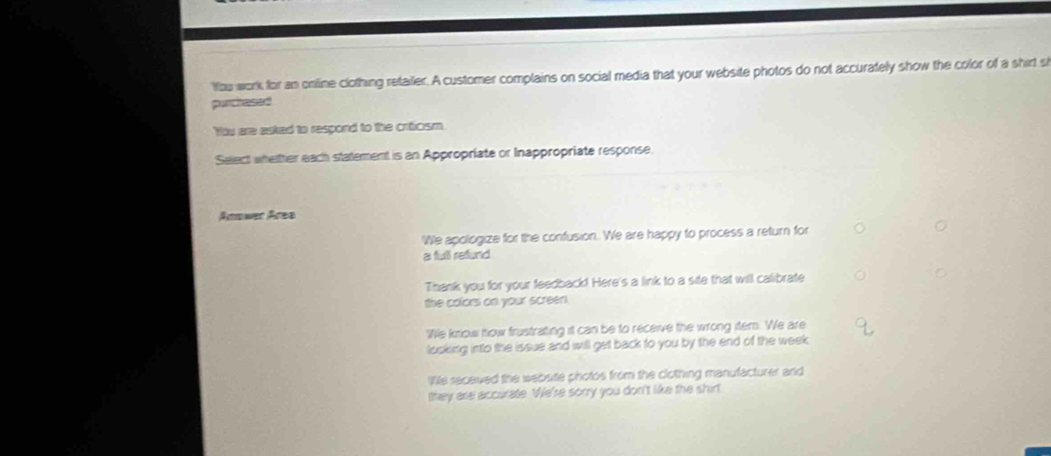 you work for an online clothing retailer. a customer complains on social media that your website photos do not accurately show the color of a shirt she purchased. you are asked to respond to the criticism. select whether each statement is an appropriate or inappropriate response. answer area we apologize for the confusion. we are happy to process a return for a full refund thank you for your feedback! heres a link to a site that will calibrate the colors on your screen we know how frustrating it can be to receive the wrong item. we are looking into the issue and will get back to you by the end of the week we received the website photos from the clothing manufacturer and they are accurate. were sorry you dont like the shirt