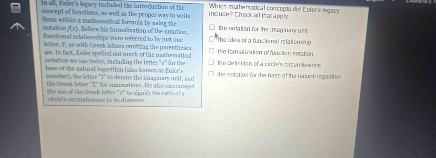in all, eulers legacy included the introduction of the concept of functions, as well as the proper way to write them within a mathematical formula by using the notation f(x). before his formalization of the notation, functional relationships were referred to by just one letter, f, or with greek letters omitting the parentheses, φx. in fact, euler spelled out much of the mathematical notation we use today, including the letter \e\ for the base of the natural logarithm (also known as eulers number), the letter \i\ to denote the imaginary unit, and the greek letter \σ\ for summations. he also encouraged the use of the greek letter \π\ to signify the ratio of a circles circumference to its diameter. which mathematical concepts did eulers legacy include? check all that apply. the notation for the imaginary unit the idea of a functional relationship the formalization of function notation the definition of a circles circumference the notation for the base of the natural logarithm