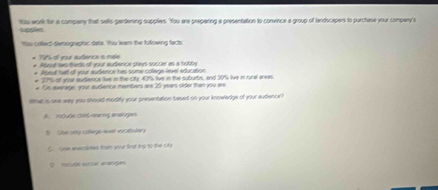 you work for a company that sells gardening supplies. you are preparing a presentation to convince a group of landscapers to purchase your companys supplies. you collect demographic data. you learn the following facts: - 71% of your audience is male. - about one - third of your audience plays soccer as a hobby. - about half of your audience has some college - level education. - 27% of your audience live in the city, 43% live in the suburbs, and 30% live in rural areas. - on average, your audience members are 20 years older than you are. what is one way you should modify your presentation based on your knowledge of your audience? a. focus on gardening magazines. b. use very college - level vocabulary. c. use anecdotes from your first trip to the city. d. include soccer examples.