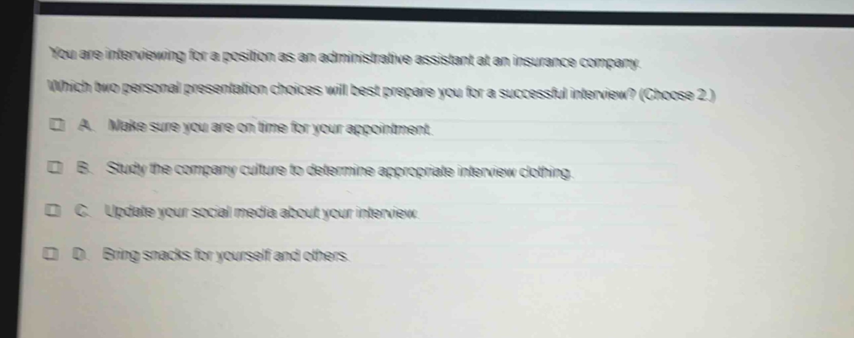 you are interviewing for a position as an administrative assistant at an insurance company. which two personal presentation choices will best prepare you for a successful interview? (choose 2.) a. make sure you are on time for your appointment. b. study the company culture to determine appropriate interview clothing. c. update your social media about your interview. d. bring snacks for yourself and others.