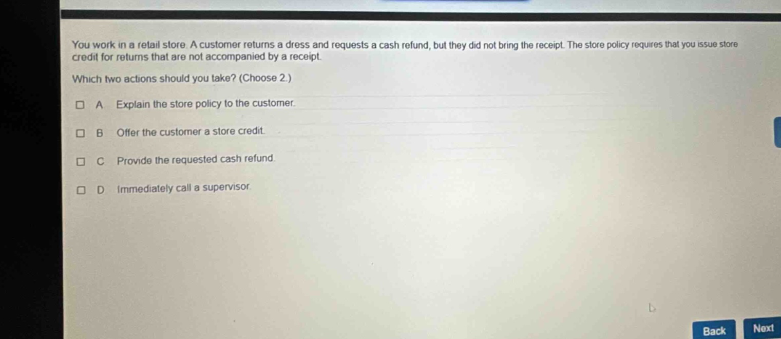 you work in a retail store. a customer returns a dress and requests a cash refund, but they did not bring the receipt. the store policy requires that you issue store credit for returns that are not accompanied by a receipt. which two actions should you take? (choose 2.) a explain the store policy to the customer. b offer the customer a store credit. c provide the requested cash refund. d immediately call a supervisor.
