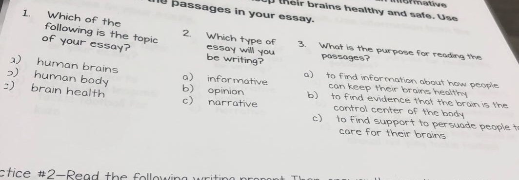 1. which of the following is the topic of your essay? a) human brains b) human body c) brain health 2. which type of essay will you be writing? a) informative b) opinion c) narrative 3. what is the purpose for reading the passages? a) to find information about how people can keep their brains healthy b) to find evidence that the brain is the control center of the body c) to find support to persuade people care for their brains