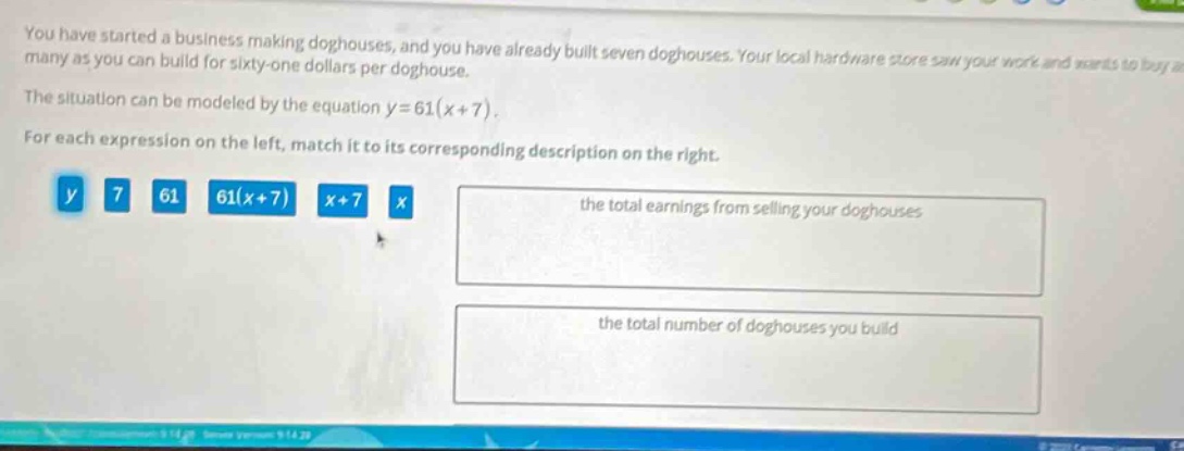 you have started a business making doghouses, and you have already built seven doghouses. your local hardware store saw your work and wants to buy as many as you can build for sixty - one dollars per doghouse. the situation can be modeled by the equation y = 61(x + 7). for each expression on the left, match it to its corresponding description on the right. y 7 61 61(x + 7) x + 7 x the total earnings from selling your doghouses the total number of doghouses you build
