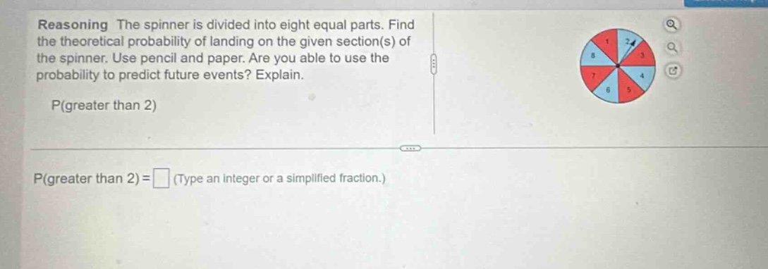 reasoning the spinner is divided into eight equal parts. find the theoretical probability of landing on the given section(s) of the spinner. use pencil and paper. are you able to use the probability to predict future events? explain. p(greater than 2) p(greater than 2) = (type an integer or a simplified fraction.)