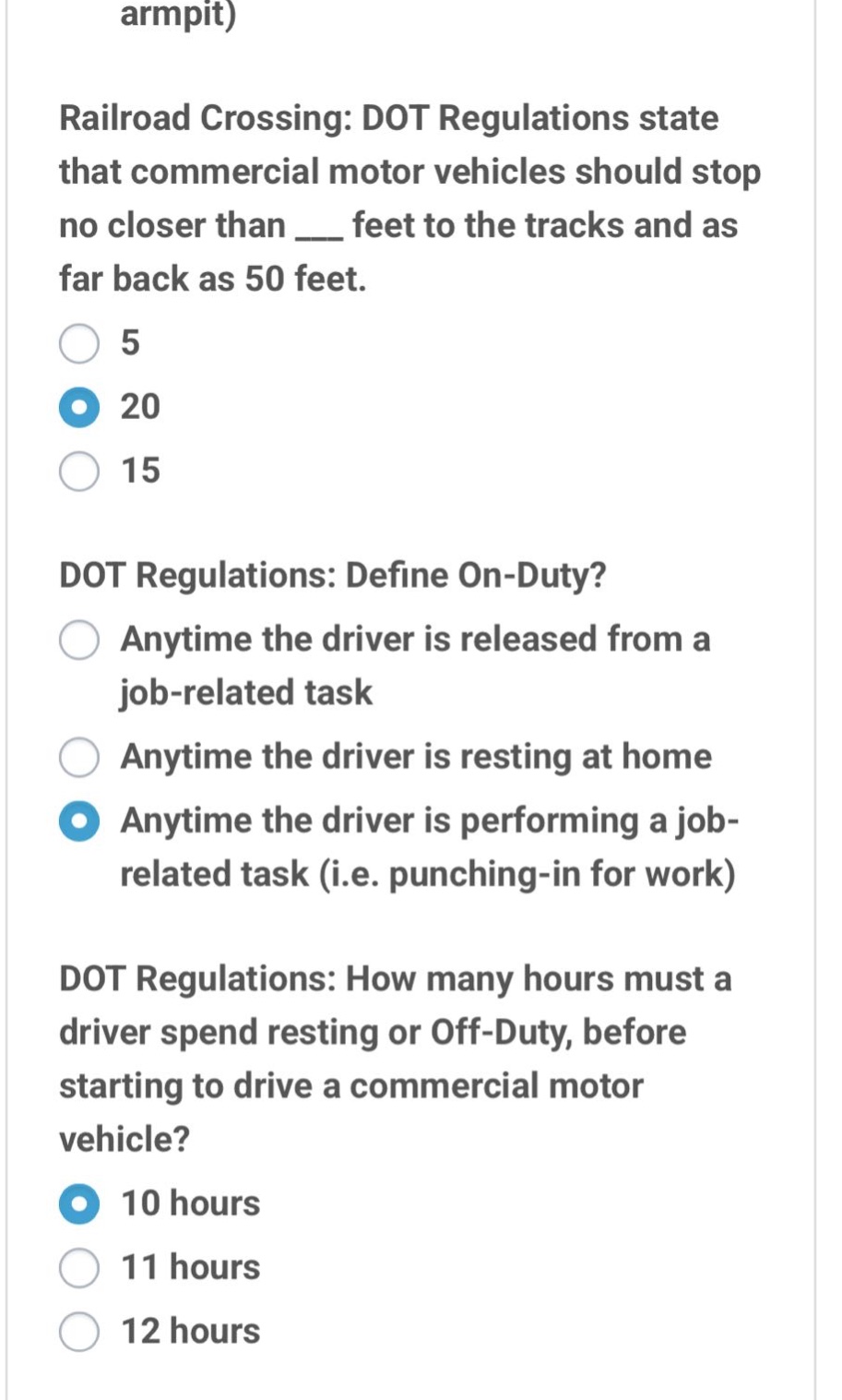 armpit) railroad crossing: dot regulations state that commercial motor vehicles should stop no closer than ___ feet to the tracks and as far back as 50 feet. 5 20 15 dot regulations: define on - duty? anytime the driver is released from a job - related task anytime the driver is resting at home anytime the driver is performing a job - related task (i.e. punching - in for work) dot regulations: how many hours must a driver spend resting or off - duty, before starting to drive a commercial motor vehicle? 10 hours 11 hours 12 hours