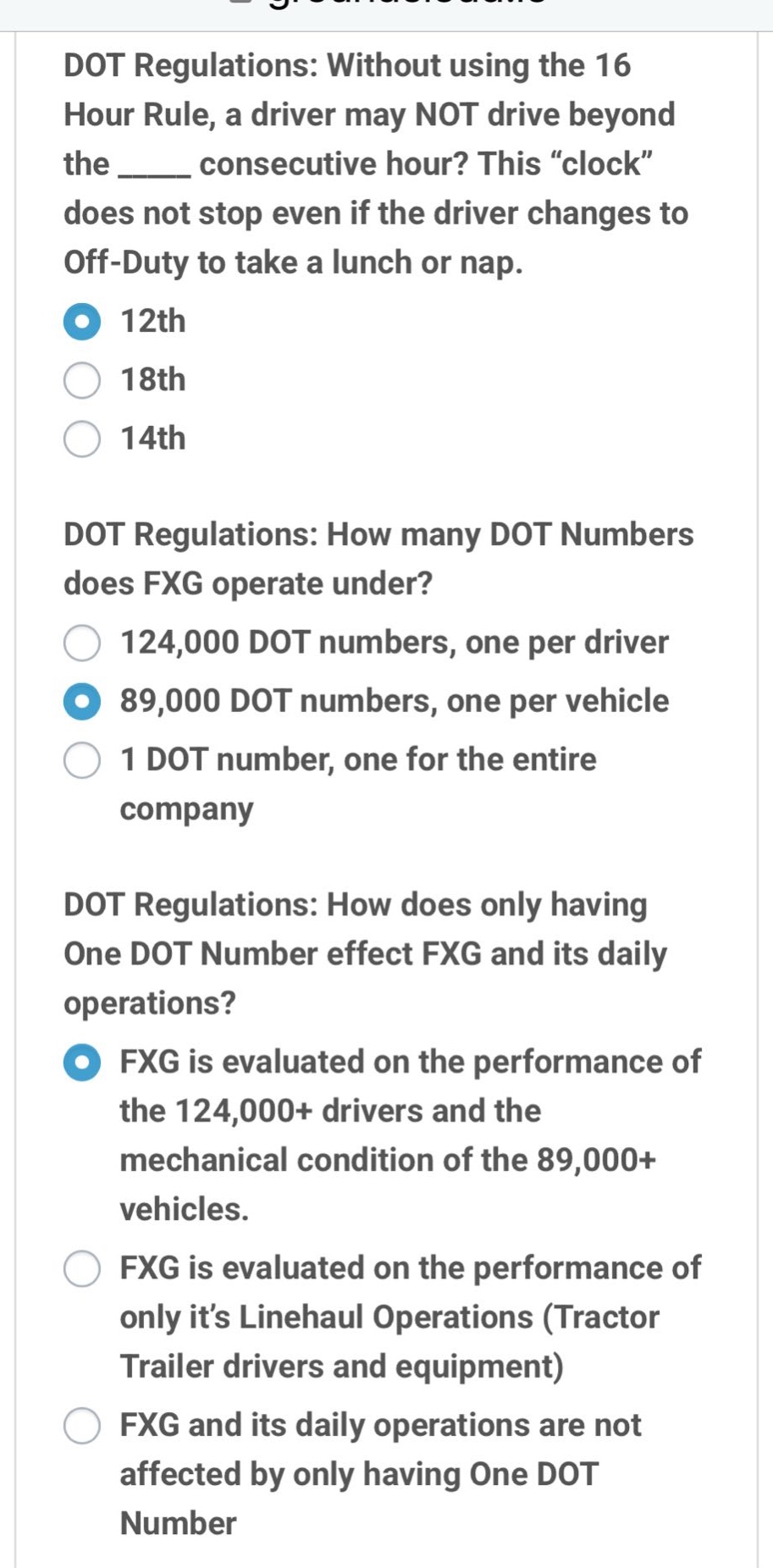 dot regulations: without using the 16 hour rule, a driver may not drive beyond the ______ consecutive hour? this “clock” does not stop even if the driver changes to off - duty to take a lunch or nap. 12th 18th 14th dot regulations: how many dot numbers does fxg operate under? 124,000 dot numbers, one per driver 89,000 dot numbers, one per vehicle 1 dot number, one for the entire company dot regulations: how does only having one dot number effect fxg and its daily operations? fxg is evaluated on the performance of the 124,000+ drivers and the mechanical condition of the 89,000+ vehicles. fxg is evaluated on the performance of only it’s linehaul operations (tractor trailer drivers and equipment) fxg and its daily operations are not affected by only having one dot number