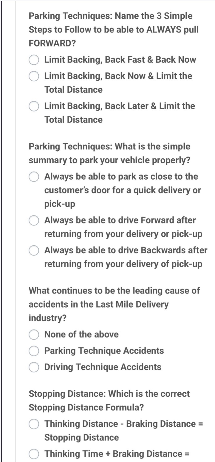 parking techniques: name the 3 simple steps to follow to be able to always pull forward? limit backing, back fast & back now limit backing, back now & limit the total distance limit backing, back later & limit the total distance parking techniques: what is the simple summary to park your vehicle properly? always be able to park as close to the customer’s door for a quick delivery or pick - up always be able to drive forward after returning from your delivery or pick - up always be able to drive backwards after returning from your delivery of pick - up what continues to be the leading cause of accidents in the last mile delivery industry? none of the above parking technique accidents driving technique accidents stopping distance: which is the correct stopping distance formula? thinking distance - braking distance = stopping distance thinking time + braking distance =