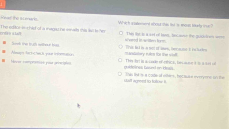 read the scenario. the editor - in - chief of a magazine emails this list to her entire staff: seek the truth without bias. always fact - check your information. never compromise your principles. which statement about this list is most likely true? this list is a set of laws, because the guidelines were shared in written form. this list is a set of laws, because it includes mandatory rules for the staff. this list is a code of ethics, because it is a set of guidelines based on ideals. this list is a code of ethics, because everyone on the staff agreed to follow it.