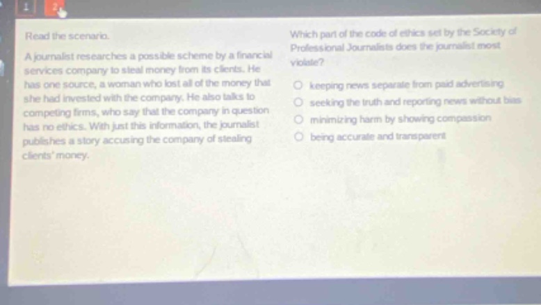 read the scenario. a journalist researches a possible scheme by a financial services company to steal money from its clients. he has one source, a woman who lost all of the money that she had invested with the company. he also talks to competing firms, who say that the company in question has no ethics. with just this information, the journalist publishes a story accusing the company of stealing clients money. which part of the code of ethics set by the society of professional journalists does the journalist most violate? keeping news separate from paid advertising seeking the truth and reporting news without bias minimizing harm by showing compassion being accurate and transparent