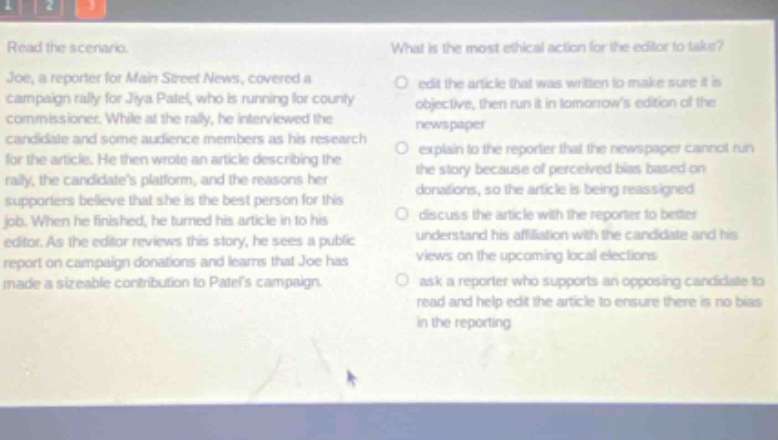 read the scenario. joe, a reporter for main street news, covered a campaign rally for jiya patel, who is running for county commissioner. while at the rally, he interviewed the candidate and some audience members as his research for the article. he then wrote an article describing the rally, the candidates platform, and the reasons her supporters believe that she is the best person for this job. when he finished, he turned his article in to his editor. as the editor reviews this story, he sees a public report on campaign donations and learns that joe has made a sizeable contribution to patels campaign. what is the most ethical action for the editor to take? edit the article that was written to make sure it is objective, then run it in tomorrows edition of the newspaper explain to the reporter that the newspaper cannot run the story because of perceived bias based on donations, so the article is being reassigned discuss the article with the reporter to better understand his affiliation with the candidate and his views on the upcoming local elections ask a reporter who supports an opposing candidate to read and help edit the article to ensure there is no bias in the reporting