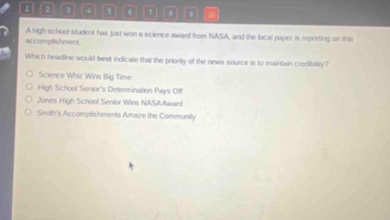 a high school student has just won a science award from nasa, and the local paper is reporting on this accomplishment. which headline would best indicate that the priority of the news source is to maintain credibility? science whiz wins big time high school seniors determination pays off jones high school senior wins nasa award smiths accomplishments amaze the community
