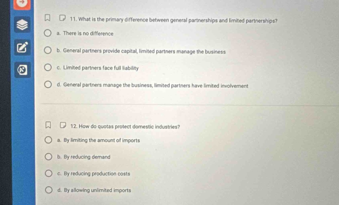 11. what is the primary difference between general partnerships and limited partnerships? a. there is no difference b. general partners provide capital, limited partners manage the business c. limited partners face full liability d. general partners manage the business, limited partners have limited involvement 12. how do quotas protect domestic industries? a. by limiting the amount of imports b. by reducing demand c. by reducing production costs d. by allowing unlimited imports