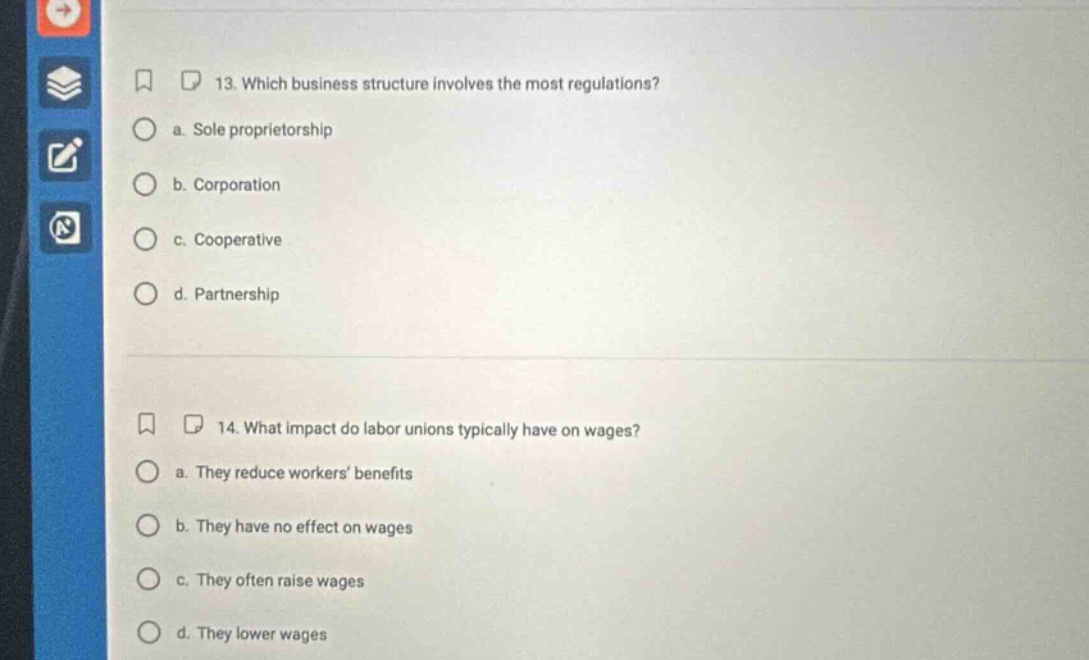 13. which business structure involves the most regulations? a. sole proprietorship b. corporation c. cooperative d. partnership 14. what impact do labor unions typically have on wages? a. they reduce workers’ benefits b. they have no effect on wages c. they often raise wages d. they lower wages