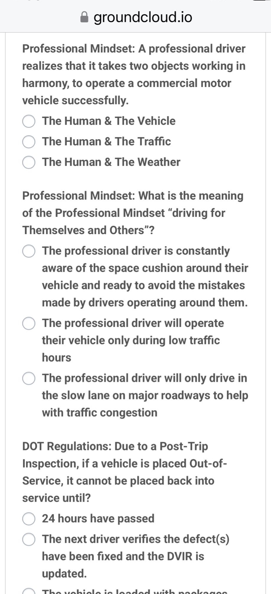 professional mindset: a professional driver realizes that it takes two objects working in harmony, to operate a commercial motor vehicle successfully. the human & the vehicle the human & the traffic the human & the weather professional mindset: what is the meaning of the professional mindset “driving for themselves and others”? the professional driver is constantly aware of the space cushion around their vehicle and ready to avoid the mistakes made by drivers operating around them. the professional driver will operate their vehicle only during low traffic hours the professional driver will only drive in the slow lane on major roadways to help with traffic congestion dot regulations: due to a post - trip inspection, if a vehicle is placed out - of - service, it cannot be placed back into service until? 24 hours have passed the next driver verifies the defect(s) have been fixed and the dvir is updated.