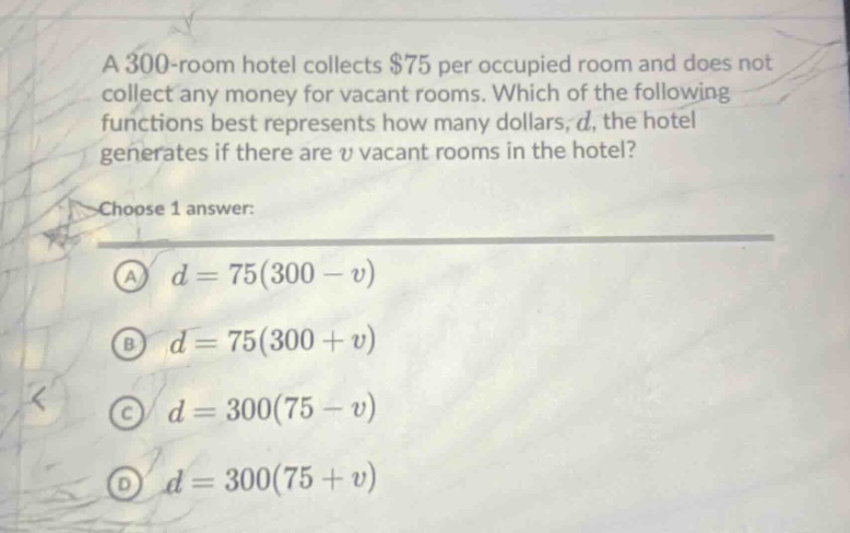 a 300 - room hotel collects $75 per occupied room and does not collect any money for vacant rooms. which of the following functions best represents how many dollars, d, the hotel generates if there are v vacant rooms in the hotel? choose 1 answer: a d = 75(300 - v) b d = 75(300 + v) c d = 300(75 - v) d d = 300(75 + v)