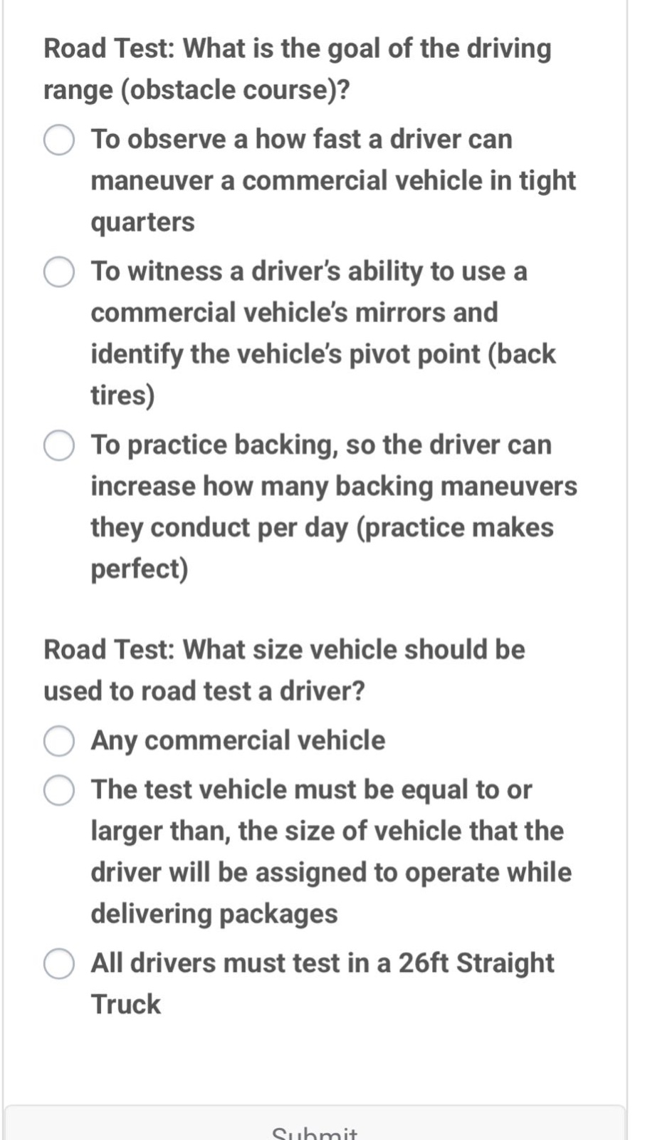 road test: what is the goal of the driving range (obstacle course)?\nto observe a how fast a driver can maneuver a commercial vehicle in tight quarters\nto witness a driver’s ability to use a commercial vehicle’s mirrors and identify the vehicle’s pivot point (back tires)\nto practice backing, so the driver can increase how many backing maneuvers they conduct per day (practice makes perfect)\nroad test: what size vehicle should be used to road test a driver?\nany commercial vehicle\nthe test vehicle must be equal to or larger than, the size of vehicle that the driver will be assigned to operate while delivering packages\nall drivers must test in a 26ft straight truck