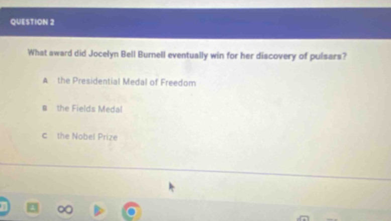 question 2\nwhat award did jocelyn bell burnell eventually win for her discovery of pulsars?\na the presidential medal of freedom\nb the fields medal\nc the nobel prize