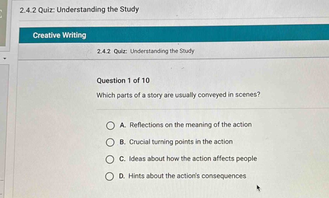 2.4.2 quiz: understanding the study creative writing 2.4.2 quiz: understanding the study question 1 of 10 which parts of a story are usually conveyed in scenes? a. reflections on the meaning of the action b. crucial turning points in the action c. ideas about how the action affects people d. hints about the actions consequences