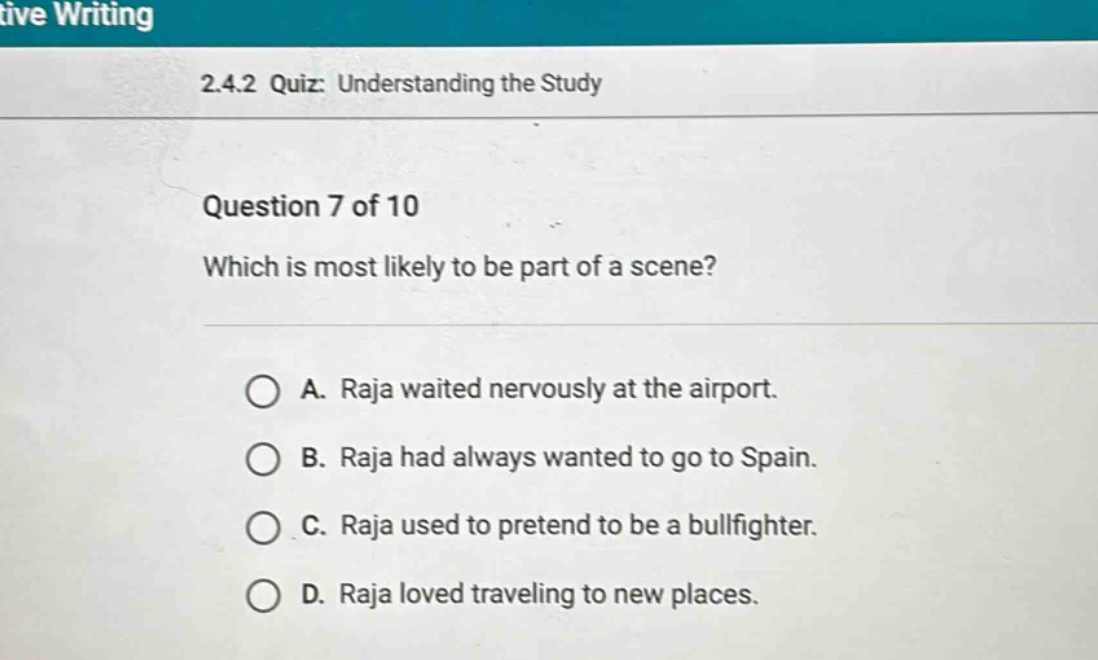 2.4.2 quiz: understanding the study\nquestion 7 of 10\nwhich is most likely to be part of a scene?\na. raja waited nervously at the airport.\nb. raja had always wanted to go to spain.\nc. raja used to pretend to be a bullfighter.\nd. raja loved traveling to new places.
