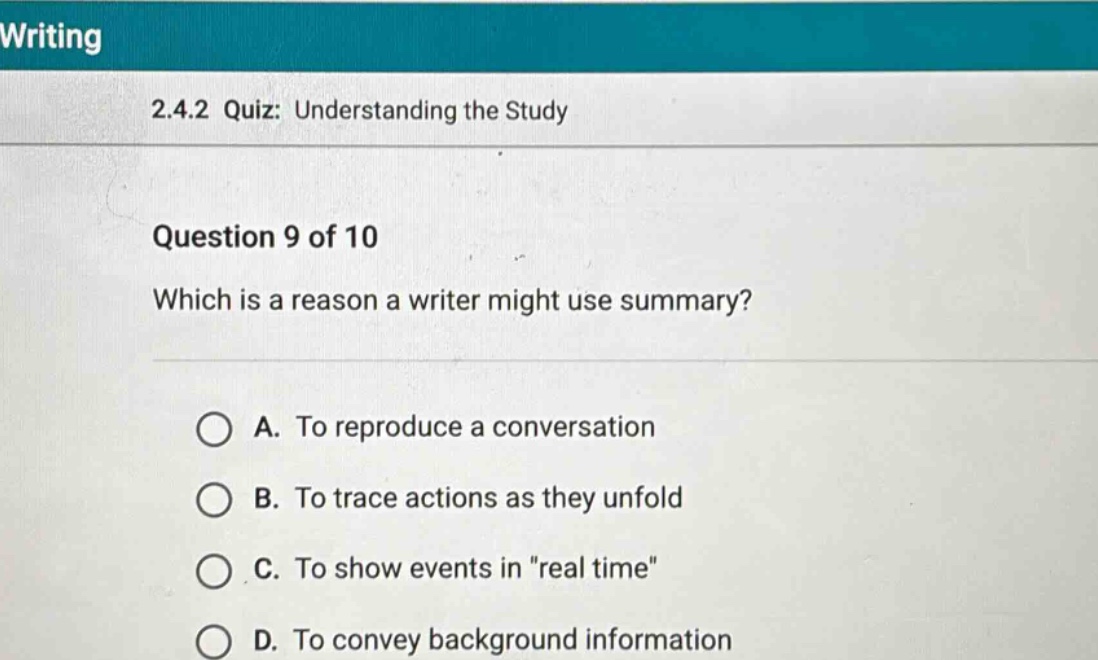 writing 2.4.2 quiz: understanding the study question 9 of 10 which is a reason a writer might use summary? a. to reproduce a conversation b. to trace actions as they unfold c. to show events in \real time\ d. to convey background information