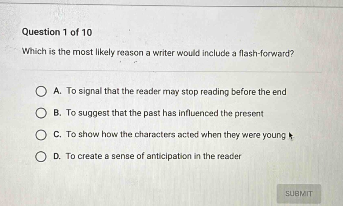 question 1 of 10 which is the most likely reason a writer would include a flash - forward? a. to signal that the reader may stop reading before the end b. to suggest that the past has influenced the present c. to show how the characters acted when they were young d. to create a sense of anticipation in the reader