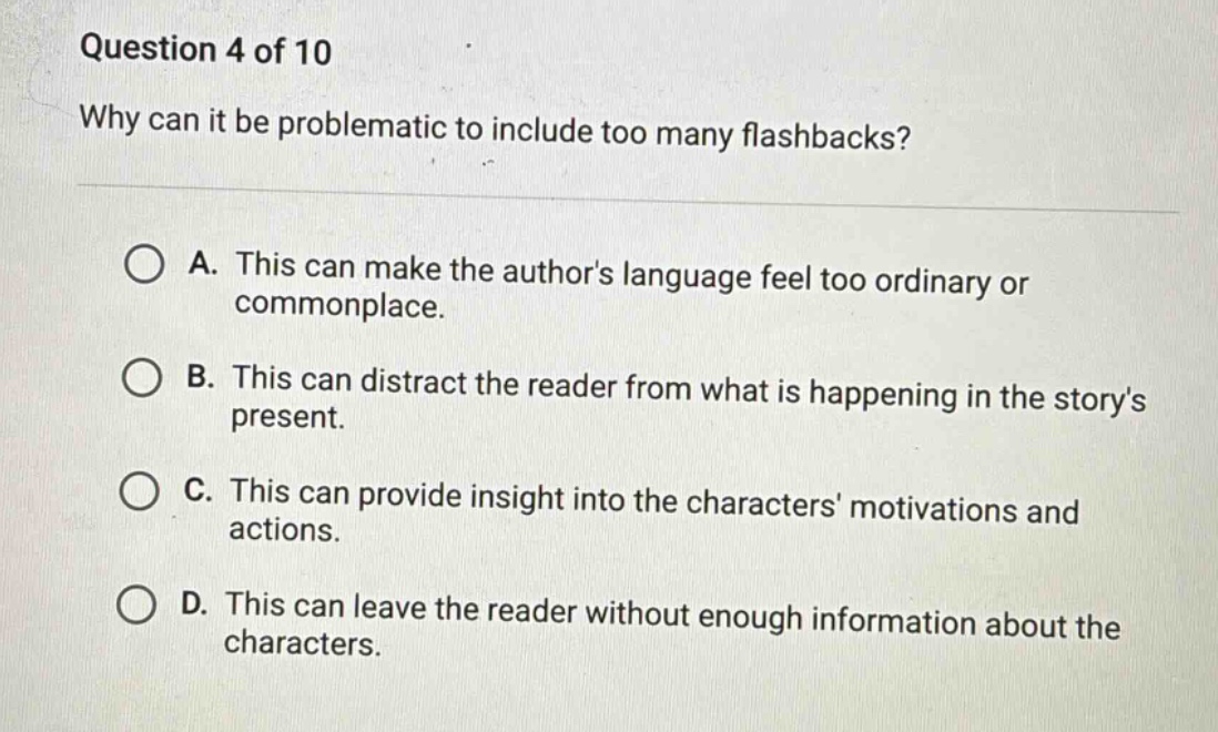 question 4 of 10 why can it be problematic to include too many flashbacks? a. this can make the authors language feel too ordinary or commonplace. b. this can distract the reader from what is happening in the storys present. c. this can provide insight into the characters motivations and actions. d. this can leave the reader without enough information about the characters.