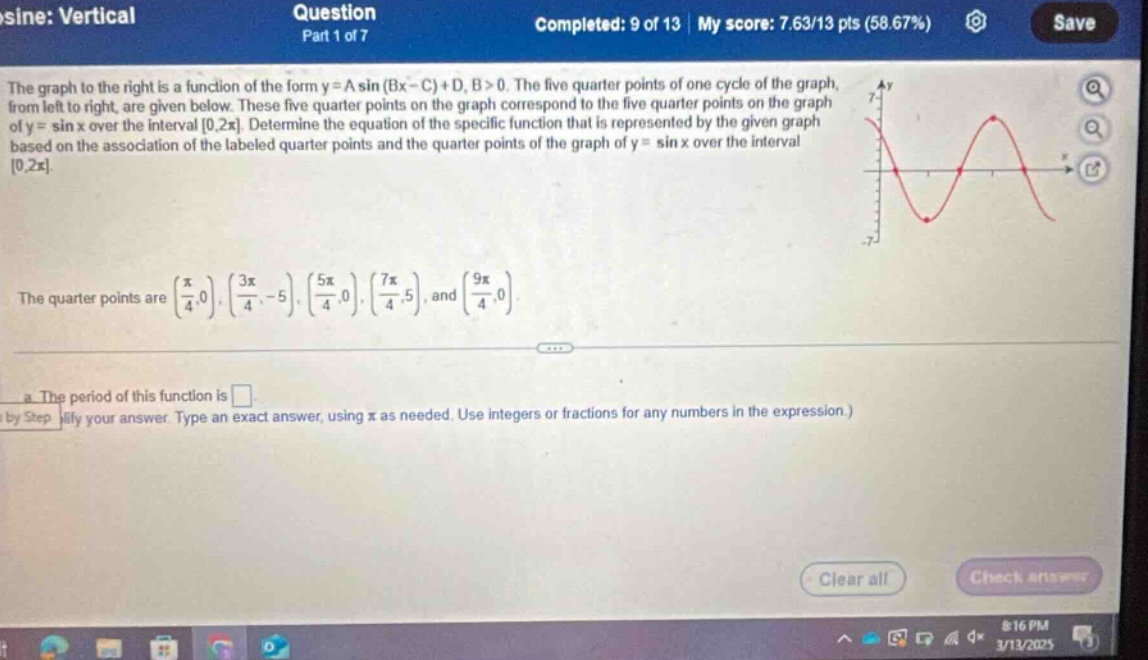 sine: vertical\nquestion\npart 1 of 7\ncompleted: 9 of 13 | my score: 7.63/13 pts (58.67%)\nsave\nthe graph to the right is a function of the form y = a sin (bx - c)+d, b > 0. the five quarter - points of one cycle of the graph, from left to right, are given below. these five quarter - points on the graph correspond to the five quarter - points on the graph of y = sin x over the interval 0,2π. determine the equation of the specific function that is represented by the given graph based on the association of the labeled quarter - points and the quarter - points of the graph of y = sin x over the interval 0,2π.\nthe quarter points are (π/4,0), (3π/4, - 5), (5π/4,0), (7π/4,5), and (9π/4,0).\n a. the period of this function is \nby step lify your answer. type an exact answer, using π as needed. use integers or fractions for any numbers in the expression.)\nclear all\ncheck answer