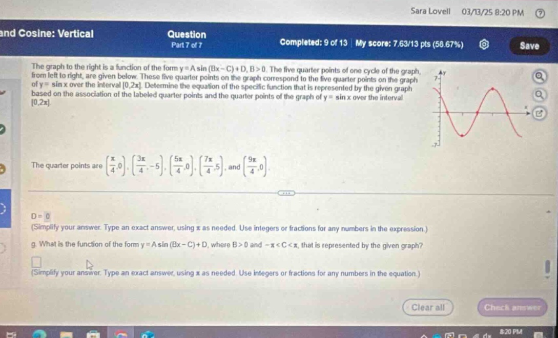 sara lovell 03/13/25 8:20 pm ? and cosine: vertical question part 7 of 7 completed: 9 of 13 | my score: 7.63/13 pts (58.67%) save the graph to the right is a function of the form y = a sin (bx - c)+d, b > 0. the five - quarter points of one cycle of the graph, from left to right, are given below. these five - quarter points on the graph correspond to the five - quarter points on the graph of y = sin x over the interval 0,2π. determine the equation of the specific function that is represented by the given graph based on the association of the labeled quarter points and the quarter points of the graph of y = sin x over the interval 0,2π. the quarter points are (π/4,0), (3π/4, - 5), (5π/4,0), (7π/4,5), and (9π/4,0). d = 0 (simplify your answer. type an exact answer, using π as needed. use integers or fractions for any numbers in the expression.) g. what is the function of the form y = a sin (bx - c)+d, where b > 0 and - π < c < π, that is represented by the given graph? (simplify your answer. type an exact answer, using π as needed. use integers or fractions for any numbers in the equation.)